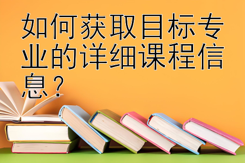 如何获取目标专业的详细课程信息？