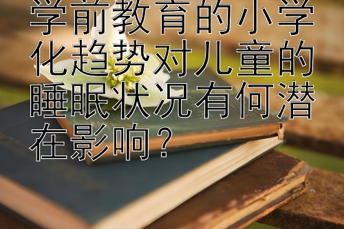 学前教育的小学化趋势对儿童的睡眠状况有何潜在影响？