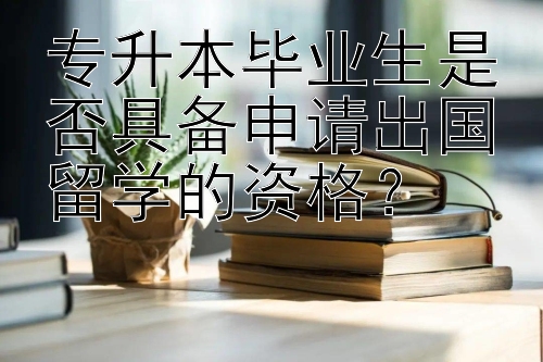 专升本毕业生是否具备申请出国留学的资格？