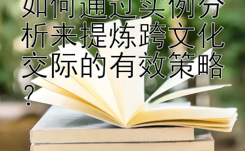 如何通过实例分析来提炼跨文化交际的有效策略？