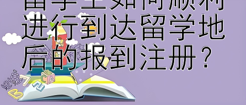 留学生如何顺利进行到达留学地后的报到注册？