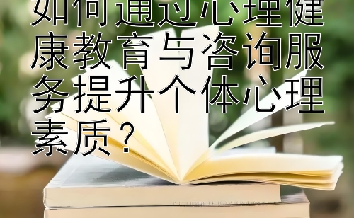 如何通过心理健康教育与咨询服务提升个体心理素质？