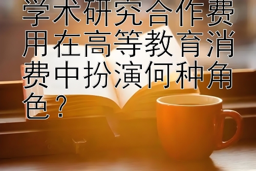 学术研究合作费用在高等教育消费中扮演何种角色？