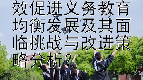 教育督导如何有效促进义务教育均衡发展及其面临挑战与改进策略分析？