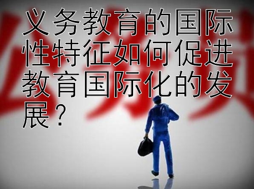 义务教育的国际性特征如何促进教育国际化的发展？