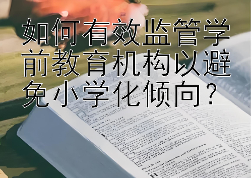 如何有效监管学前教育机构以避免小学化倾向？