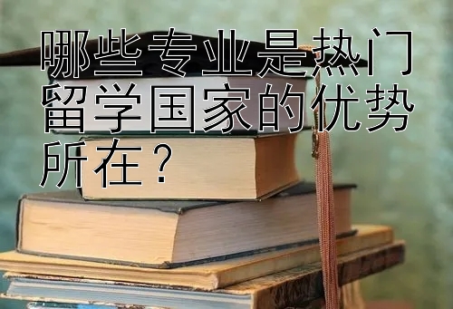 哪些专业是热门留学国家的优势所在？