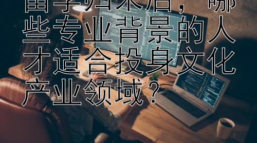 留学归来后，哪些专业背景的人才适合投身文化产业领域？