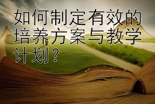 如何制定有效的培养方案与教学计划？