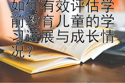 如何有效评估学前教育儿童的学习进展与成长情况？