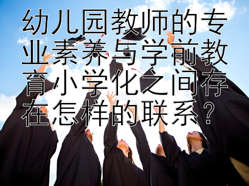 幼儿园教师的专业素养与学前教育小学化之间存在怎样的联系？