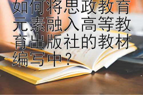 如何将思政教育元素融入高等教育出版社的教材编写中？