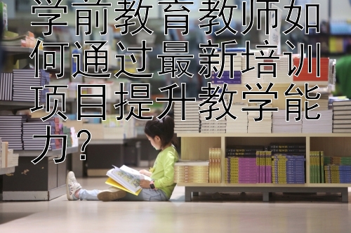 学前教育教师如何通过最新培训项目提升教学能力？