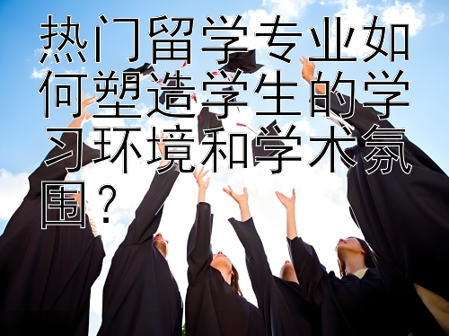 热门留学专业如何塑造学生的学习环境和学术氛围？