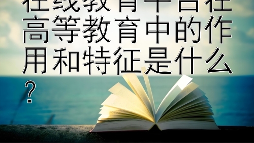 在线教育平台在高等教育中的作用和特征是什么？