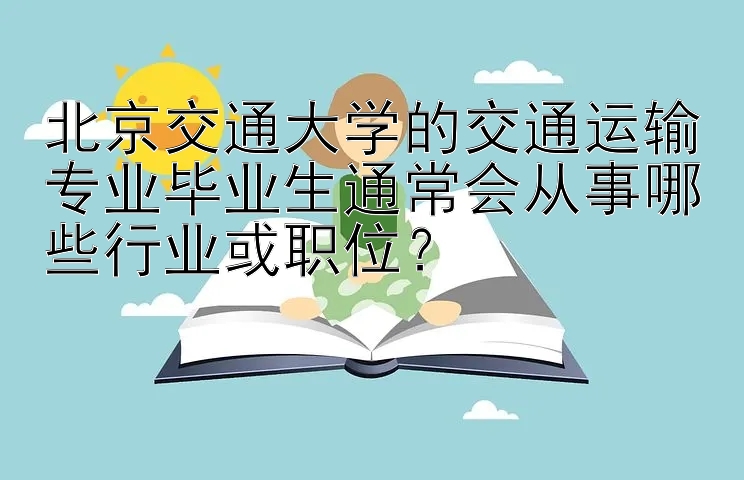 北京交通大学的交通运输专业毕业生通常会从事哪些行业或职位？