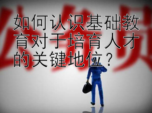 如何认识基础教育对于培育人才的关键地位？