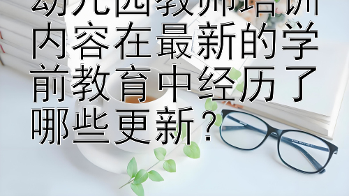 幼儿园教师培训内容在最新的学前教育中经历了哪些更新？