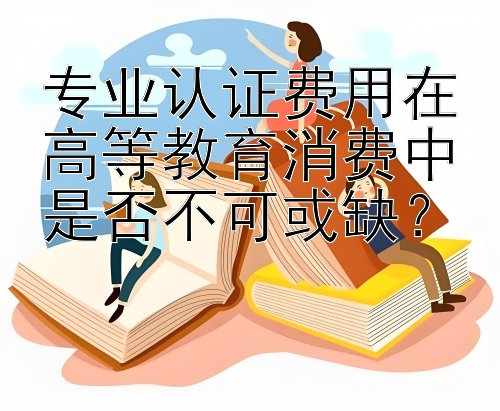 专业认证费用在高等教育消费中是否不可或缺？