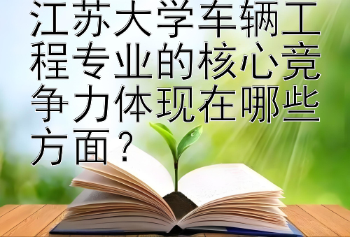 江苏大学车辆工程专业的核心竞争力体现在哪些方面？