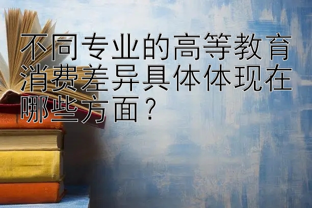 不同专业的高等教育消费差异具体体现在哪些方面？