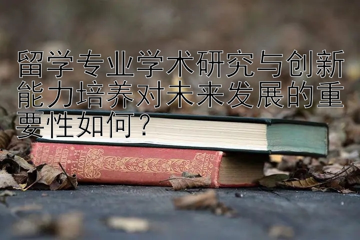 留学专业学术研究与创新能力培养对未来发展的重要性如何？