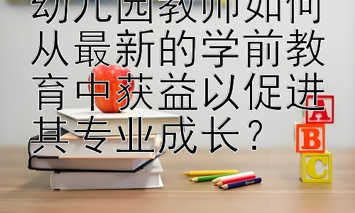 幼儿园教师如何从最新的学前教育中获益以促进其专业成长？