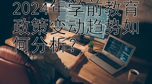 2024年学前教育政策变动趋势如何分析？