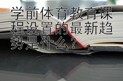 学前体育教育课程设置的最新趋势是什么？