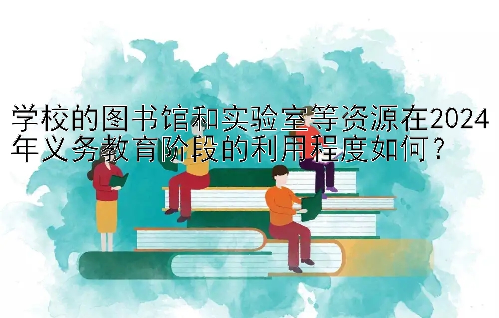 学校的图书馆和实验室等资源在2024年义务教育阶段的利用程度如何？