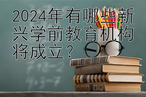 2024年有哪些新兴学前教育机构将成立？