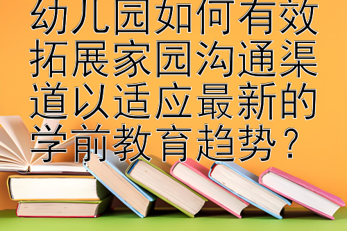 幼儿园如何有效拓展家园沟通渠道以适应最新的学前教育趋势？