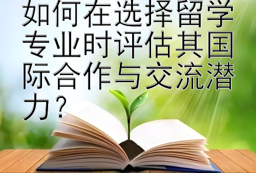 如何在选择留学专业时评估其国际合作与交流潜力？