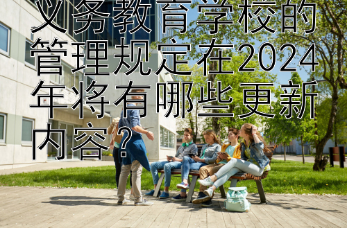 义务教育学校的管理规定在2024年将有哪些更新内容？