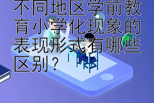 不同地区学前教育小学化现象的表现形式有哪些区别？