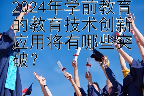 2024年学前教育的教育技术创新应用将有哪些突破？