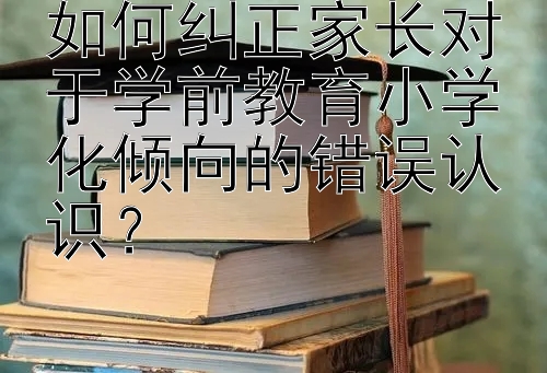 如何纠正家长对于学前教育小学化倾向的错误认识？