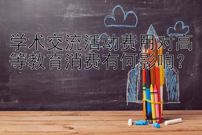 学术交流活动费用对高等教育消费有何影响？