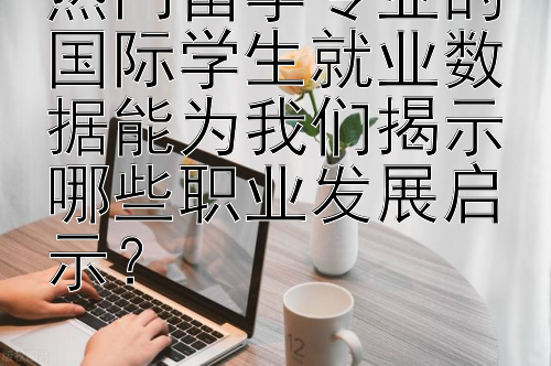 热门留学专业的国际学生就业数据能为我们揭示哪些职业发展启示？