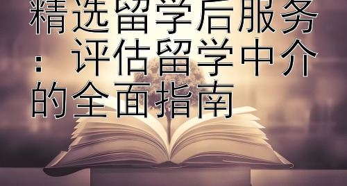 精选留学后服务：评估留学中介的全面指南