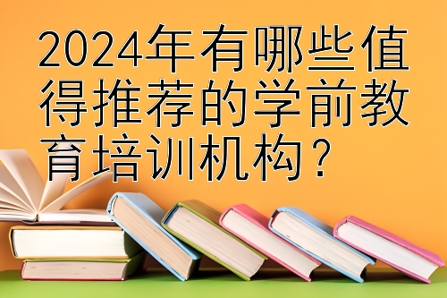 2024年有哪些值得推荐的学前教育培训机构？