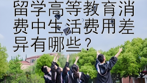 留学高等教育消费中生活费用差异有哪些？