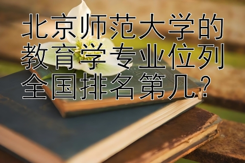 北京师范大学的教育学专业位列全国排名第几？