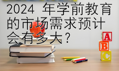 2024 年学前教育的市场需求预计会有多大？