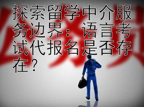 探索留学中介服务边界：语言考试代报名是否存在？