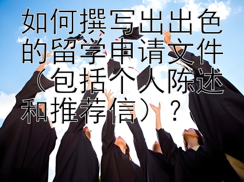 如何撰写出出色的留学申请文件（包括个人陈述和推荐信）？