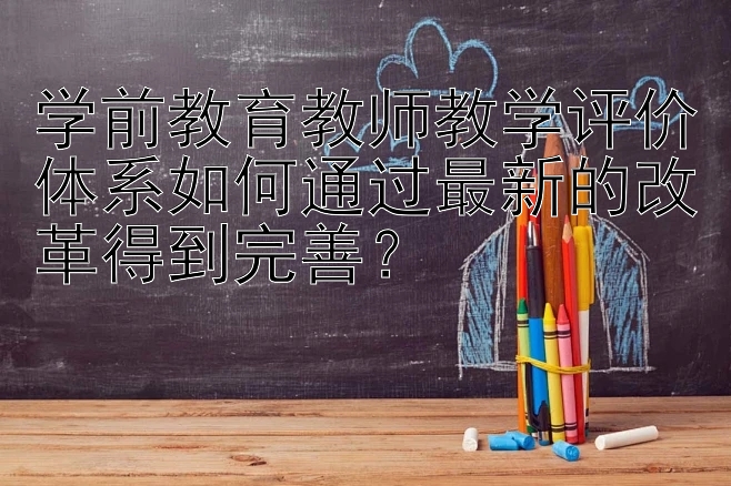 学前教育教师教学评价体系如何通过最新的改革得到完善？