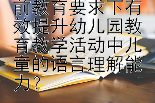 如何在最新的学前教育要求下有效提升幼儿园教育教学活动中儿童的语言理解能力？