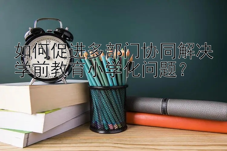 如何促进多部门协同解决学前教育小学化问题？