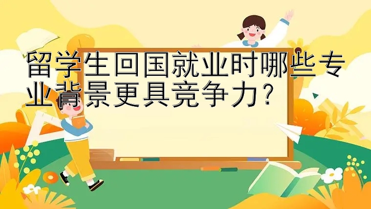 留学生回国就业时哪些专业背景更具竞争力？